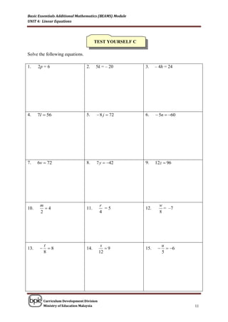 Basic Essentials Additional Mathematics (BEAMS) Module
UNIT 4: Linear Equations




                                         TEST YOURSELF C

Solve the following equations.

1.    2p = 6                       2.    5k = – 20         3.    – 4h = 24




4.    7l  56                      5.     8 j  72        6.     5n  60




7.    6v  72                      8.    7 y  42         9.    12z  96




       m                                     r                     w
10.      4                        11.         =5          12.       = –7
       2                                     4                     8




           t                                  s                       u
13.         8                    14.          9         15.          6
           8                                 12                       5




           Curriculum Development Division
           Ministry of Education Malaysia                                      11
 