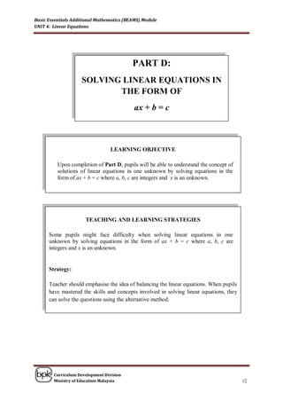 Basic Essentials Additional Mathematics (BEAMS) Module
UNIT 4: Linear Equations




                                           PART D:
                    SOLVING LINEAR EQUATIONS IN
                           THE FORM OF
                                            ax + b = c



                                  LEARNING OBJECTIVE

          Upon completion of Part D, pupils will be able to understand the concept of
          solutions of linear equations in one unknown by solving equations in the
          form of ax + b = c where a, b, c are integers and x is an unknown.




                      TEACHING AND LEARNING STRATEGIES

      Some pupils might face difficulty when solving linear equations in one
      unknown by solving equations in the form of ax + b = c where a, b, c are
      integers and x is an unknown.


      Strategy:

      Teacher should emphasise the idea of balancing the linear equations. When pupils
      have mastered the skills and concepts involved in solving linear equations, they
      can solve the questions using the alternative method.




        Curriculum Development Division
        Ministry of Education Malaysia                                                   12
 