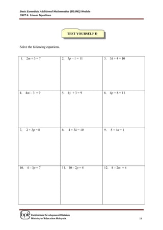 Basic Essentials Additional Mathematics (BEAMS) Module
UNIT 4: Linear Equations




                                      TEST YOURSELF D



Solve the following equations.


1.    2m + 3 = 7                 2.   3p – 1 = 11        3.    3k + 4 = 10




4.    4m – 3 = 9                 5.   4y + 3 = 9         6.    4p + 8 = 11




7.    2 + 3p = 8                 8.    4 + 3k = 10       9.    5 + 4x = 1




10.    4 – 3p = 7                11. 10 – 2p = 4         12.    8 – 2m = 6




         Curriculum Development Division
         Ministry of Education Malaysia                                      14
 