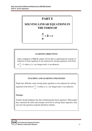 Basic Essentials Additional Mathematics (BEAMS) Module
UNIT 4: Linear Equations




                                          PART E
                  SOLVING LINEAR EQUATIONS IN
                         THE FORM OF

                                          x
                                            bc
                                          a



                                 LEARNING OBJECTIVES

        Upon completion of Part E, pupils will be able to understand the concept of
        solutions of linear equations in one unknown by solving equations in the form
           x
        of  b where a, b, c are integers and x is an unknown.
           a




                      TEACHING AND LEARNING STRATEGIES

      Pupils face difficulty when solving linear equations in one unknown by solving
                               x
      equations in the form of  b where a, b, c are integers and x is an unknown.
                               a


      Strategy:

      Teacher should emphasise the idea of balancing the linear equations. When pupils
      have mastered the skills and concepts involved in solving linear equations, they
      can solve the questions using the alternative method.




        Curriculum Development Division
        Ministry of Education Malaysia                                                   15
 