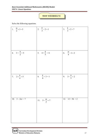 Basic Essentials Additional Mathematics (BEAMS) Module
UNIT 4: Linear Equations



                                         TEST YOURSELF E


Solve the following equations.

      m                                  b                       k
1.      35                       2.      2 1           3.      27
      2                                  3                       3




            h                                 h                  m
4.    3+      =5                   5.    4+     =6         6.      1  2
            2                                 5                  4




           h                             k                            h
7.    2     5                    8.      +3=1            9.    3     2
           4                             6                            5




10.   3 – 2m = 7                                  m        12.   12 + 5h = 2
                                   11.       3     7
                                                  2




           Curriculum Development Division
           Ministry of Education Malaysia                                      17
 