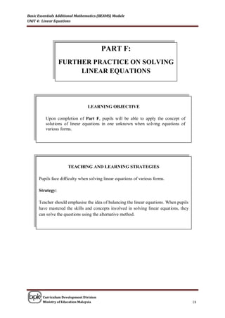 Basic Essentials Additional Mathematics (BEAMS) Module
UNIT 4: Linear Equations




                                          PART F:
                  FURTHER PRACTICE ON SOLVING
                       LINEAR EQUATIONS




                                  LEARNING OBJECTIVE

          Upon completion of Part F, pupils will be able to apply the concept of
          solutions of linear equations in one unknown when solving equations of
          various forms.




                      TEACHING AND LEARNING STRATEGIES

      Pupils face difficulty when solving linear equations of various forms.

      Strategy:

      Teacher should emphasise the idea of balancing the linear equations. When pupils
      have mastered the skills and concepts involved in solving linear equations, they
      can solve the questions using the alternative method.




        Curriculum Development Division
        Ministry of Education Malaysia                                                   18
 