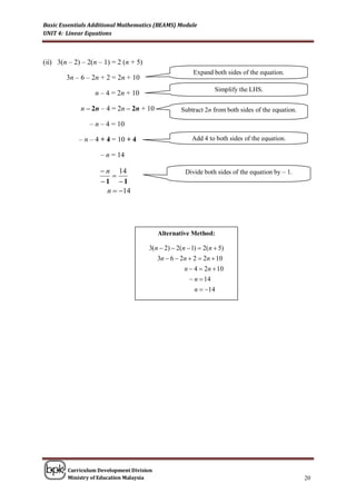 Basic Essentials Additional Mathematics (BEAMS) Module
UNIT 4: Linear Equations



(ii) 3(n – 2) – 2(n – 1) = 2 (n + 5)
                                                        Expand both sides of the equation.
        3n – 6 – 2n + 2 = 2n + 10
                                                                 Simplify the LHS.
                  n – 4 = 2n + 10

             n – 2n – 4 = 2n – 2n + 10             Subtract 2n from both sides of the equation.

                – n – 4 = 10

             – n – 4 + 4 = 10 + 4                       Add 4 to both sides of the equation.

                    – n = 14

                     n 14                           Divide both sides of the equation by – 1.
                        
                    1 1
                      n  14




                                          Alternative Method:

                                       3(n  2)  2(n  1)  2(n  5)
                                          3n  6  2n  2  2n  10
                                                     n  4  2n  10
                                                        n  14
                                                         n  14




        Curriculum Development Division
        Ministry of Education Malaysia                                                            20
 