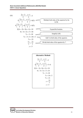Basic Essentials Additional Mathematics (BEAMS) Module
UNIT 4: Linear Equations



                2x  3 x  1
(iii)                        3
                   3      2
              2x  3 x  1 
            6               6(3)                  Multiply both sides of the equation by the
              3         2                                            LCM.
          2x  3   x  1 
        6          6         6(3)
          3   2 
          2(2 x  3)  3( x  1)  18                            Expand the brackets.
               4 x  6  3 x  3  18
                         7 x  3  18                                Simplify LHS.

                     7 x  3  3  18  3
                                                         Add 3 to both sides of the equation.
                             7 x  21
                            7 x 21                  Divide both sides of the equation by 7.
                               
                             7   7
                              x3




                                            Alternative Method:

                                            2x  3 x  1
                                                            3
                                               3         2
                                         2x  3 x  1 
                                       6                   3 6
                                         3            2 
                                      2(2 x  3)  3( x  1)  18
                                           4 x  6  3 x  3  18
                                                     7 x  3  18
                                                          7 x  18  3
                                                          7 x  21
                                                                21
                                                            x
                                                                 7
                                                            x3




        Curriculum Development Division
        Ministry of Education Malaysia                                                             21
 