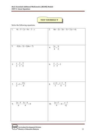 Basic Essentials Additional Mathematics (BEAMS) Module
UNIT 4: Linear Equations




                                      TEST YOURSELF F

Solve the following equations.

1.    4x – 5 + 2x = 8x – 3 – x                  2.       4(x – 2) – 3(x – 1) = 2 (x + 6)




3.   –3(2n – 5) = 2(4n + 7)                              3x 9
                                                4.         
                                                          4 2




     x 2 5                                               x x
5.                                            6.         2
     2 3 6                                               3 5




     y      13 y                                         x  2 x 1 9
7.     5                                      8.                
     2       6                                             3     4   2




     2 x  5 3x  4                                      2x  7     x7
9.                 0                          10.             4
        6      8                                           9         12




        Curriculum Development Division
        Ministry of Education Malaysia                                                     22
 