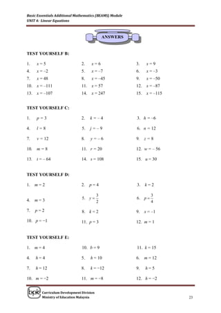 Basic Essentials Additional Mathematics (BEAMS) Module
UNIT 4: Linear Equations



                                               ANSWERS


TEST YOURSELF B:

1.    x=5                       2.    x=6                3.     x=9
4.    x = –2                    5.    x = –7             6.     x = –3
7.    x = 48                    8.    x = –45            9.     x = –50
10.   x = –111                  11.   x = 57             12.    x = –87
13.   x = –107                  14.   x = 247            15.    x = –115


TEST YOURSELF C:

1.    p=3                       2.    k=–4               3. h = –6

4.    l=8                       5.    j=–9               6. n = 12

7.    v = 12                    8.    y=–6               9.    z=8

10.   m=8                       11. r = 20               12. w = – 56

13.   t = – 64                  14. s = 108              15. u = 30


TEST YOURSELF D:

1.    m=2                       2.    p=4                3.    k=2

                                           3                      3
4.    m=3                       5. y                    6. p 
                                           2                      4

7.    p=2                       8. k = 2                 9.    x = –1

10. p = −1                      11. p = 3                12. m = 1


TEST YOURSELF E:

1.    m=4                       10. b = 9                11. k = 15

4.    h=4                       5.    h = 10             6.    m = 12

7.    h = 12                    8.    k = −12            9.    h=5

10. m = −2                      11. m = −8               12. h = −2


         Curriculum Development Division
         Ministry of Education Malaysia                                    23
 