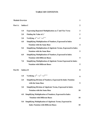 TABLE OF CONTENTS


Module Overview                                                                       1

Part A:   Indices I                                                                   2


          1.0    Expressing Repeated Multiplication as an and Vice Versa              3

          2.0    Finding the Value of an                                             3
                                         m n
                 Verifying a  a  a
                               m    n
          3.0                                                                         4
          4.0    Simplifying Multiplication of Numbers, Expressed in Index
                      Notation with the Same Base                                     4
          5.0    Simplifying Multiplication of Algebraic Terms, Expressed in Index
                      Notation with the Same Base                                     5
          6.0    Simplifying Multiplication of Numbers, Expressed in Index
                      Notation with Different Bases                                   5
          7.0    Simplifying Multiplication of Algebraic Terms Expressed in Index
                      Notation with Different Bases                                   5


Part B:   Indices II                                                                  8

                                     mn
                 Verifying a  a  a
                            m   n
          1.0                                                                         9
          2.0    Simplifying Division of Numbers, Expressed In Index Notation
                       with the Same Base                                             9

          3.0    Simplifying Division of Algebraic Terms, Expressed in Index
                       Notation with the Same Base                                   10

          4.0   Simplifying Multiplication of Numbers, Expressed in Index
                       Notation with Different Bases                                 10

          5.0   Simplifying Multiplication of Algebraic Terms, Expressed in
                       Index Notation with Different Bases                           10
 