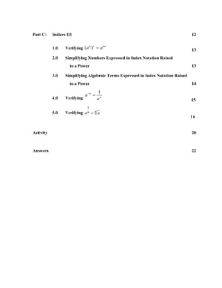 Part C:    Indices III                                                             12


                  Verifying (a )  a
                                m n         mn
           1.0                                                                     13
           2.0    Simplifying Numbers Expressed in Index Notation Raised
                    to a Power                                                     13

           3.0    Simplifying Algebraic Terms Expressed in Index Notation Raised
                    to a Power                                                     14
                                       1
                              a n 
           4.0    Verifying            an                                          15
                               1
           5.0    Verifying   an   na
                                                                                   16


Activity                                                                           20



Answers                                                                            22
 