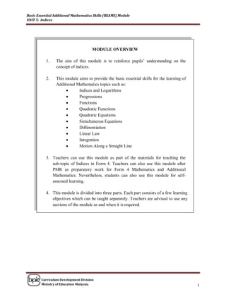 Basic Essential Additional Mathematics Skills (BEAMS) Module
UNIT 5: Indices




                                      MODULE OVERVIEW

           1.    The aim of this module is to reinforce pupils’ understanding on the
                 concept of indices.

           2.    This module aims to provide the basic essential skills for the learning of
                 Additional Mathematics topics such as:
                                            PART 1
                             Indices and Logarithms
                            Progressions
                            Functions
                            Quadratic Functions
                            Quadratic Equations
                            Simultaneous Equations
                            Differentiation
                            Linear Law
                            Integration
                            Motion Along a Straight Line

           3. Teachers can use this module as part of the materials for teaching the
              sub-topic of Indices in Form 4. Teachers can also use this module after
              PMR as preparatory work for Form 4 Mathematics and Additional
              Mathematics. Nevertheless, students can also use this module for self-
              assessed learning.

           4. This module is divided into three parts. Each part consists of a few learning
              objectives which can be taught separately. Teachers are advised to use any
              sections of the module as and when it is required.




        Curriculum Development Division
        Ministry of Education Malaysia                                                        1
 