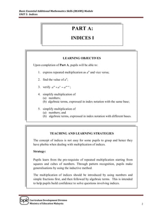 Basic Essential Additional Mathematics Skills (BEAMS) Module
UNIT 5: Indices




                                                PART A:
                                                INDICES I



                                     LEARNING OBJECTIVES

           Upon completion of Part A, pupils will be able to:

               1. express repeated multiplication as an and vice versa;

               2. find the value of an;

               3. verify a m  a n  a m n ;

               4. simplify multiplication of
                  (a) numbers;
                  (b) algebraic terms, expressed in index notation with the same base;

               5. simplify multiplication of
                  (a) numbers; and
                  (b) algebraic terms, expressed in index notation with different bases.




                         TEACHING AND LEARNING STRATEGIES

           The concept of indices is not easy for some pupils to grasp and hence they
           have phobia when dealing with multiplication of indices.

           Strategy:

           Pupils learn from the pre-requisite of repeated multiplication starting from
           squares and cubes of numbers. Through pattern recognition, pupils make
           generalisations by using the inductive method.

           The multiplication of indices should be introduced by using numbers and
           simple fractions first, and then followed by algebraic terms. This is intended
           to help pupils build confidence to solve questions involving indices.




        Curriculum Development Division
        Ministry of Education Malaysia                                                      2
 