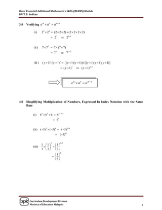Basic Essential Additional Mathematics Skills (BEAMS) Module
UNIT 5: Indices


                                       m n
      Verifying a  a  a
                      m      n
3.0

           (i)       23  24  (2  2  2)  (2  2  2  2)
                                  27          234


           (ii )      7  7 2  7  (7  7 )
                                  73          7 12


           (iii )     ( y  1) 2 ( y  1)3  [( y  1)( y  1)] [( y  1)( y  1)( y  1)]
                                               ( y  1)5    ( y  1) 23



                                                       am  an  amn




4.0   Simplifying Multiplication of Numbers, Expressed In Index Notation with the Same
      Base

           (i)      6 3  6 4  6  6 3 41
                                      68


           (ii ) (5) 3  (5) 8  (5) 38
                                       (5)11

                                 5            15
                     1 1 1
           (iii )         
                     3 3 3
                                              6
                                       1
                                       
                                       3




        Curriculum Development Division
        Ministry of Education Malaysia                                                        4
 
