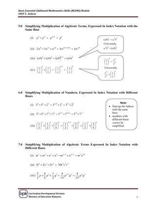 Basic Essential Additional Mathematics Skills (BEAMS) Module
UNIT 5: Indices



5.0   Simplifying Multiplication of Algebraic Terms, Expressed In Index Notation with the
      Same Base

          (i)      p 2  p 4  p 2 4  p 6
                                                                                  (ab) 5  a 5 b 5
                                                                                  Conversely,
          (ii ) 2 w9  3w11  w 20  6 w911 20  6 w 40                         a 5 b 5  (ab) 5


          (iii ) (ab) 3  (ab) 2  ab
                                           3 2
                                                   (ab) 5                              4
                                                                                  s
                                                                                               4
                                                                                         s
                                                                                     4
                                                                                  t    t
                        3                  31              4
                s s     s                     s                           Conversely,
          (iv )                             
                t t     t                     t
                                                                                               4
                                                                                   s4  s 
                                                                                      
                                                                                   t4  t 




6.0   Simplifying Multiplication of Numbers, Expressed In Index Notation with Different
      Bases

                                                                                                 Note:
          (i) 34  38  2 3  348  2 3  312  2 3                                     Sum up the indices
                                                                                          with the same
          (ii ) 53  5 7  714  7 3  537  7143  510  717                           base.
                                                                                         numbers with
                                                                                          different bases
                       3       2       4             3 2       4    5        4           cannot be
                 1 1 3       1                       3   1 3
          (iii )                                                      simplified.
                  2  2 5     2                       5    2 5




7.0   Simplifying Multiplication of Algebraic Terms Expressed In Index Notation with
      Different Bases

          (i) m 5  m 2  n 5  n 5  m 52  n 55  m 7 n10


          (ii) 3t 6  2s 3  5r 2  30t 6 s 3 r 2

                   2    4    1      4 13 3  4 4 3
          (iii )     p  p3  q3     p q     p q
                   3    5    2     15       15




        Curriculum Development Division
        Ministry of Education Malaysia                                                                         5
 