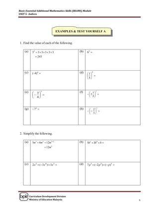 Basic Essential Additional Mathematics Skills (BEAMS) Module
UNIT 5: Indices




                                      EXAMPLES & TEST YOURSELF A


1. Find the value of each of the following.

     (a)     35  3  3  3  3  3               (b)   63 
                 243




     (c)     (4) 4                              (d)   1
                                                               5
                                                          
                                                        5



     (e)      3
                        3
                                                  (f)      1
                                                                   2

                                                     2  
              4                                          5



     (g)      74                                (h)      2
                                                                   5

                                                           
                                                           3




2. Simplify the following.

     (a)     3m 3  4m 2  12m 3 2               (b)   5b 2  3b 4  b 
                             12m 5




     (c)     2 x 2  (3x 4 )  3x 3             (d)   7 p 3  (2 p 2 )  ( p)3 




           Curriculum Development Division
           Ministry of Education Malaysia                                              6
 