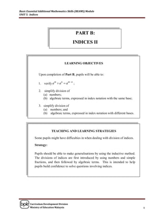 Basic Essential Additional Mathematics Skills (BEAMS) Module
UNIT 5: Indices




                                             PART B:
                                          INDICES II



                                    LEARNING OBJECTIVES


               Upon completion of Part B, pupils will be able to:

                                     mn
                    verify a  a  a
                            m   n
               1.                        ;

               2.    simplify division of
                    (a) numbers;
                    (b) algebraic terms, expressed in index notation with the same base;

               3. simplify division of
                  (a) numbers; and
                  (b) algebraic terms, expressed in index notation with different bases.




                          TEACHING AND LEARNING STRATEGIES

            Some pupils might have difficulties in when dealing with division of indices.

            Strategy:

            Pupils should be able to make generalisations by using the inductive method.
            The divisions of indices are first introduced by using numbers and simple
            fractions, and then followed by algebraic terms. This is intended to help
            pupils build confidence to solve questions involving indices.




        Curriculum Development Division
        Ministry of Education Malaysia                                                      8
 