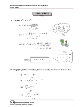 Basic Essential Additional Mathematics Skills (BEAMS) Module
UNIT 5: Indices



                                                                  LESSON NOTES B


                                                    mn
      Verifying a  a  a
                     m             n
1.0
                                            1        1       1
                                        2 2 2 2 2
               (i) 2  2 5         3
                                       / / /
                                                21 21 2 1
                                                                                                  (a) What is 25 ÷ 25?
                                           2 2
                                                    2 53                                         (b) What is 20?
                                                                                                   (c) What is a0?
                                                1        1
                            555555555
               (ii) 5  5  / /
                             9         2

                                   51 51
                          5 7
                                 5 9 2
                                                                          1       1
                                               (2  p )(2  p )(2  p )
               (iii) (2  p ) 3  (2  p ) 2 
                                                 1
                                                   (2  p )(2  p ) 1
                                                                   (2  p)      ( 2  p ) 3 2

                                                                                                                Note:
                                                                                                         a  a m  a mm  a 0
                                                                                                           m


                                                                                                                  am
                                                                                                         am  am    1
                                                                                                                  am
                                                                 am  an  amn
                                                                                                                 a0  1




2. 0 Simplifying Division of Numbers, Expressed In Index Notation with the Same Base


               (i)           48  4 2  48  2
                                                     46
               (ii)              79  73  7 2  79  3 2
                                                                    74
                                  510
               (iii)                3
                                       510  3
                                  5
                                       57
                                    312
               (iv)                        312  4  5
                                  3 3
                                   4    5


                                           33

        Curriculum Development Division
        Ministry of Education Malaysia                                                                                           9
 