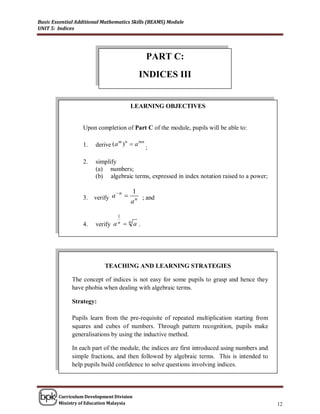 Basic Essential Additional Mathematics Skills (BEAMS) Module
UNIT 5: Indices




                                            PART C:
                                          INDICES III


                                      LEARNING OBJECTIVES


                  Upon completion of Part C of the module, pupils will be able to:

                       derive (a )  a ;
                                m n   mn
                  1.

                  2.   simplify
                       (a) numbers;
                       (b) algebraic terms, expressed in index notation raised to a power;

                               n     1
                  3.   verify a         ; and
                                      an

                                1
                  4.   verify a n  n a .




                           TEACHING AND LEARNING STRATEGIES

              The concept of indices is not easy for some pupils to grasp and hence they
              have phobia when dealing with algebraic terms.

              Strategy:

              Pupils learn from the pre-requisite of repeated multiplication starting from
              squares and cubes of numbers. Through pattern recognition, pupils make
              generalisations by using the inductive method.

              In each part of the module, the indices are first introduced using numbers and
              simple fractions, and then followed by algebraic terms. This is intended to
              help pupils build confidence to solve questions involving indices.




        Curriculum Development Division
        Ministry of Education Malaysia                                                         12
 