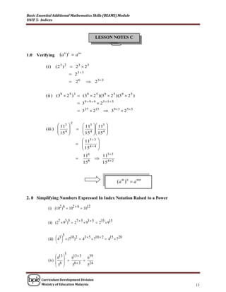 Basic Essential Additional Mathematics Skills (BEAMS) Module
UNIT 5: Indices



                                              LESSON NOTES C



1.0   Verifying     (a m )n  a mn

           (i)    (23 ) 2  23  23
                           23  3
                           26           2 3 2


           (ii ) (39  2 5 ) 3  (39  2 5 )(39  2 5 )(39  2 5 )
                                   39  9  9  2 5  5  5
                                   327  215  39 3  2 5 3

                              2
                   113             113     113   
           (iii )  4              4             
                   15              15      154   
                                                 
                                     113  3   
                                    4 4      
                                     15        
                                               
                                      116           113 2
                                             
                                      158           154 2



                                                               (a m ) n  a mn


2. 0 Simplifying Numbers Expressed In Index Notation Raised to a Power

            (i) (102 )6  102  6  1012


            (ii) (27  93 )5  27  5  93  5  235  915

                        5
            (iii)  43   (710 )2  43  5  710  2  415  720
                   
                   

                        3   13  3
                  613              639
            (iv)        6       
                  58     58  3    524
                      


        Curriculum Development Division
        Ministry of Education Malaysia                                           13
 