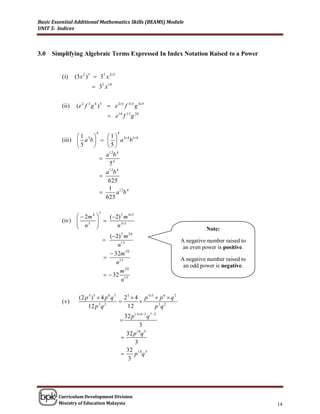 Basic Essential Additional Mathematics Skills (BEAMS) Module
UNIT 5: Indices



3.0   Simplifying Algebraic Terms Expressed In Index Notation Raised to a Power


          (i)     (3 x 2 ) 5  35 x 25
                            35 x10


          (ii )   (e 2 f 3 g 4 ) 5  e 25 f 35 g 45
                                      e10 f 15 g 20

                             4            4
                 1        1
          (iii )  a 3b     a 34 b14
                 5        5
                            a12b 4
                          
                             54
                            a12b 4
                          
                             625
                             1 12 4
                               a b
                            625

                                 5
                  2m 4        (2) 5 m 45
          (iv ) 
                 n3          
                             
                                   n 35
                                                                                 Note:
                                 (2) 5 m 20
                                                                      A negative number raised to
                                     n15                                an even power is positive.
                                  32m 20
                                                                      A negative number raised to
                                    n15
                                                                        an odd power is negative.
                                      m 20
                                 32 15
                                       n

                    (2 p 3 ) 5  4 p 6 q 7 2 5  4 p 35  p 6  q 7
          ( v)                                   
                        12 p 3 q 2           12          p 3q 2
                                                32 p1563 q 72
                                              
                                                       3
                                                     18 5
                                                 32 p q
                                              
                                                     3
                                                 32 18 5
                                                   p q
                                                  3




        Curriculum Development Division
        Ministry of Education Malaysia                                                               14
 