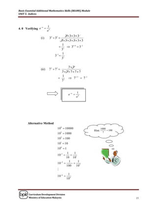 Basic Essential Additional Mathematics Skills (BEAMS) Module
UNIT 5: Indices




                n        1
4. 0 Verifying a 
                          an
                                         3 3 3 3
                  (i)      34  36 
                                      3 3 3 3 3 3
                                       1
                                      2  3 4  6  3 2
                                      3
                                       1
                                3 2  2
                                      3

                                        77
                  (ii )    7 2  75 
                                     77777
                                     1
                                    3  7 2 5  7 3
                                     7


                                                        1
                                               a n 
                                                        an




       Alternative Method
                                  104  10 000                         1000
                                                               Hint:         100
                                  10  1000
                                        3                                ?

                                  102  100
                                  101  10
                                  100  1
                                               1    1
                                  101            1
                                              10 10
                                                 1     1
                                  102             2
                                              100     10
                                  
                                              1
                                  10n 
                                             10n




        Curriculum Development Division
        Ministry of Education Malaysia                                              15
 