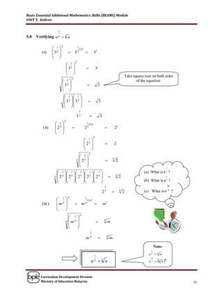 Basic Essential Additional Mathematics Skills (BEAMS) Module
UNIT 5: Indices


                     1
5.0   Verifying     an     na

                           2
                   1                               1
                                                         2 
         (i)       32              32                                  31
                   
                   
                                                 2
                                    1
                                    32                                     3
                                    
                                    
                                                                                                                Take square root on both sides
                                            2
                            1                                                                                        of the equation.
                            32                                               3
                                       
                                       
                                1  1 
                                3 2  3 2                                      3
                                 
                                 
                                                  1
                                                 32                               3
                               5
                    1                                          1
                                                                   5 
         (ii)       25                                       25                                    21
                    
                    
                                                                          5
                                                                 1
                                                                 25                                 2
                                                                 
                                                                 
                                                                     5
                                                          1
                                                 5        25                                    5
                                                                                                       2
                                                          
                                                          
                                                                                                                                                       1

                      1        1              1          1          1                                             (a) What is 4 2 ?
                   5  25       2 5            2 5        2 5        2 5                     5
                                                                                                            2                                          3
                                                                                                                  (b) What is 4 2 ?
                                                                              
                                                                                        1                                                               m

                                                                                       25                  5
                                                                                                                2           (c) What               is a n   ?
                                    p
                     1                                         1
                                                                    p
         (iii )     m p                                   m   p
                                                                                      m1
                        
                        
                                                         p
                                   1
                                p m p                                        
                                                                                           p
                                                                                               m
                                      
                                      
                                                                      1
                                                                                               p
                                                                 m    p
                                                                                                  m

                                                                                                                                       Note:
                                                                                                                                   1
                                                                                                                               a   n
                                                                                                                                          n
                                                                                                                                                   a
                                                                           1
                                                                                                                                            a
                                                                                                                                   m
                                                                         a n a
                                                                           n
                                                                                                                               a   n
                                                                                                                                              n
                                                                                                                                                       m




        Curriculum Development Division
        Ministry of Education Malaysia                                                                                                                          16
 