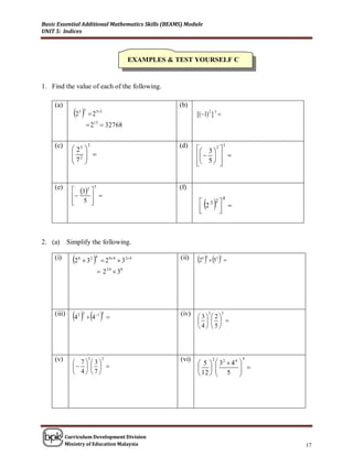 Basic Essential Additional Mathematics Skills (BEAMS) Module
UNIT 5: Indices



                                                  EXAMPLES & TEST YOURSELF C


1. Find the value of each of the following.

     (a)                                                      (b)
               2  5 3
                          2       53
                                                                     [(1) 2 ] 3 
                           215  32768

     (c)                  2                                   (d)                          3
               23                                                   3  2 
               2
              7           
                                                                        
                                                                    5  
                                                                             


     (e)       32                                         (f)
                               3

                    
                                                                         
                                                                                           4
               5 
                                                                     23 2 
                                                                      
                                                                           
                                                                            



2. (a)       Simplify the following.

     (i)       2   6
                         32   
                               4
                                      2 64  3 24          (ii)   2   5 
                                                                       6 4           3 2
                                                                                           
                                    2 24  38




     (iii)
               4   4 
                    2 3        1 5
                                         
                                                              (iv)   3 2
                                                                             2

                                                                         
                                                                                       3


                                                                     4 5



     (v)        7 3
                          3          2                        (vi)               2
                                                                                      32  4 4
                                                                                                  4
                                                                                                  
                                                                5                         
                                                                                    5          
                4 7                                               12                       




           Curriculum Development Division
           Ministry of Education Malaysia                                                               17
 