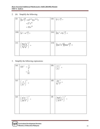 Basic Essential Additional Mathematics Skills (BEAMS) Module
UNIT 5: Indices


2.   (b)     Simplify the following.

     (i)
              2 x    3 5
                              (215 )( x 35 )
                                                   (ii)   x y 
                                                               4       7 6
                                                                             

                              25 x15
                              32 x15

     (iii)
              w   2
                        w12        3            (iv)
                                                          4 y     9
                                                                        8y7     7
                                                                                      




                                                          2m n 3mn 
     (v)                                  2        (vi)
               36 p 9 q 5                                                               4 4
              
                                                                       3 2
                                                                                                
               9 p8q 6  
                          




3.   Simplify the following expressions:

     (a)                                           (b)             1
              2 5         
                                1                         3
                                                                       
                                25                        4
                               1
                             
                               32


     (c)
               x 
                             4                    (d)    2st 4
               2                                                
               3y                                       6s 1t 5
                  




     (e)                              3           (f)                           2
               m 2 n 1                                  8ab 2 c 3 
                                                        3 6 
                                                           2a b                     
               2m 3 k 2          
                                                                    




           Curriculum Development Division
           Ministry of Education Malaysia                                                           18
 