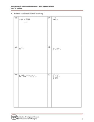 Basic Essential Additional Mathematics Skills (BEAMS) Module
UNIT 5: Indices


4.   Find the value of each of the following.

     (a)                1                          (b)            5
               64 3  3  64                             100 2 
                             4




     (c)        
                    3                              (d)        1           1
             81     4
                                                         3  27 
                                                              2           2




              a  (a
     (e)            1                      1       (f)                4
                10 5         3  2
                                   ) (a m ) m                 1 
                                                          3     
                                                               27 




           Curriculum Development Division
           Ministry of Education Malaysia                                     19
 