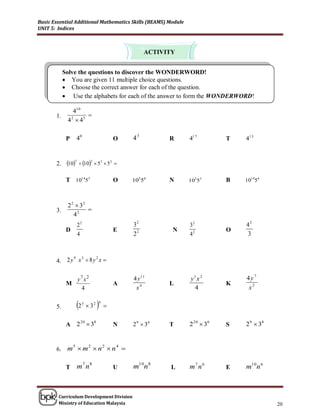 Basic Essential Additional Mathematics Skills (BEAMS) Module
UNIT 5: Indices



                                                   ACTIVITY


            Solve the questions to discover the WONDERWORD!
             You are given 11 multiple choice questions.
             Choose the correct answer for each of the question.
             Use the alphabets for each of the answer to form the WONDERWORD!

                410
       1.             
             4 2  45

             P    40                      O   43         R     417         T   413



       2.    107  102  53  5 2 

             T 10145 5                    O   105 56     N     105 55      B   10145 6



             2 2  32
       3.             
                42
                  22                          32               32              42
             D                            E               N                O
                  4                           22               42              3



       4. 2 y x  8 y x 
             9 3     2




               y7 x2                          4 y 11           y1 x 2          4y7
             M                            A              L                 K
                4                              x4               4               x2

       5.         2   5
                            32   
                                  4
                                      

             A 2 3                           2 9  36         2 20  36       2 9  38
                20 8
                                          N              T                 S


       6. m  m  n  n 
           5   2   2   4




             T    m7 n8                   U   m10n 8      L    m7 n 6      E   m10n 6



        Curriculum Development Division
        Ministry of Education Malaysia                                                    20
 