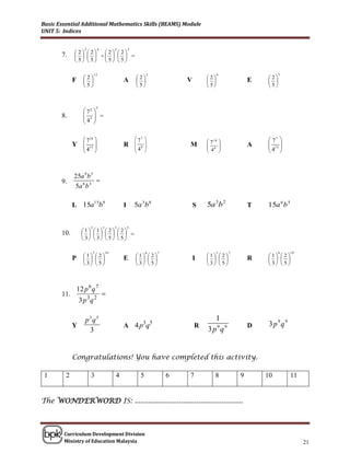 Basic Essential Additional Mathematics Skills (BEAMS) Module
UNIT 5: Indices


                    3           4            2       3
             2 2  2 2
       7.            
              5 5 5 5

                            12                                  2                         6                         5
             F      2                          A       2                V       2                   E   2
                                                                                                         
                    5                                  5                        5                       5



                                5
                     72 
       8.            3 
                    4 
                     

                     710                                77                       71 0                    77 
             Y       15                        R        8
                                                         4     
                                                                           M        8                  A    15 
                    4                                                              4                      4 
                                                                                                         



             25a 9 b 5
       9.              
             5a 6 b 3

             L 15a15b 8                          I       5a 3b 8                S   5a 3b 2               T   15a 6 b 5


                        2           3        2       5
                   1 1  2  2
       10.                 
                    3 3  5  5

                            5           10                      6   7                     5       7                 6     10
                    1  2                             1  2                   1  2                  1  2
             P                               E                          I                     R      
                    3  5                             3  5                   3  5                  3  5



                 12 p 6 q 7
       11.                          
                  3 p 3q 2

                     p3q5                                                              1
             Y                                   A 4 p3q5                       R                         D    3 p9q9
                      3                                                             3 p9q9


             Congratulations! You have completed this activity.

 1       2              3                    4              5           6   7            8            9       10          11


The WONDERWORD IS: ........................................................



        Curriculum Development Division
        Ministry of Education Malaysia                                                                                         21
 