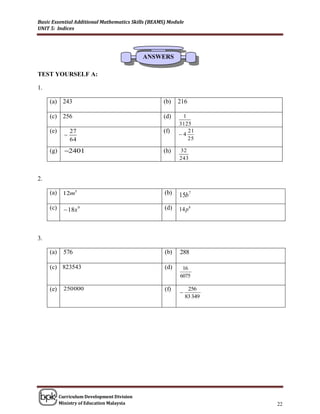 Basic Essential Additional Mathematics Skills (BEAMS) Module
UNIT 5: Indices




                                             ANSWERS

TEST YOURSELF A:

1.

     (a) 243                                       (b)    216

     (c) 256                                       (d)     1
                                                          3125
     (e)         27                                (f)       21
                                                         4
                 64                                          25

     (g)     2401                                 (h)    32
                                                          243


2.

     (a) 12m5                                       (b)   15b 7
     (c)      18x 9                                (d)   14 p 8



3.

     (a)     576                                    (b)   288

     (c) 823543                                     (d)    16
                                                          6075

     (e)     250 000                                (f)         256
                                                          
                                                               83 349




           Curriculum Development Division
           Ministry of Education Malaysia                               22
 
