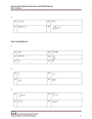 Basic Essential Additional Mathematics Skills (BEAMS) Module
UNIT 5: Indices




4.

     (a)     12 f 4 g 2                             (b)    54r 5 s 2


     (c)     64 827 w7 v 3                          (d)      144
                                                                   h2k 5
                                                            153125




TEST YOURSELF B:

1.


     (a) 144                                         (b)    531 441

     (c)     262 144                                 (d)    64
                                                            729
     (e)    25                                       (f)    81



2.

     (a)     q7                                      (b)    1 2
                                                              y
                                                            2

     (c)     7 2                                     (d)    64b3
               m
             3



3.

     (a)          9 5 4                              (b)    16 1 0 6
                    m n                                        c d
                  2                                          3

     (c)     2 f 3g6                                 (d)    14u 7 v 3




           Curriculum Development Division
           Ministry of Education Malaysia                                  23
 