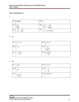 Basic Essential Additional Mathematics Skills (BEAMS) Module
UNIT 5: Indices



TEST YOURSELF C:

1.

      (a) 32768                                   (b)     1

      (c)      64                                 (d)     3
                                                               6
                                                                 729
                                                            
               2401                                       5   15625
      (e)          36     729                     (f)
               
                   5 3
                       
                          125
                                                          2 24  16 777 216


2. (a)


      (i)       2 24  3
                           8
                                                        (ii)       224  56

      (iii)        411                                  (iv)        32
                                                                   2(53 )
      (v)           7(32 )                              (vi)       36 (414 )
                
                     43                                               52



2.   (b)

      (i)       32x15                                   (ii)       x 24 y 42

      (iii)      1                                      (iv)          y1 4
                w30
                                                                      27
      (v)         p
                           2                            (vi)       162m 7 n18
               16 
                 q
                  




            Curriculum Development Division
            Ministry of Education Malaysia                                      24
 