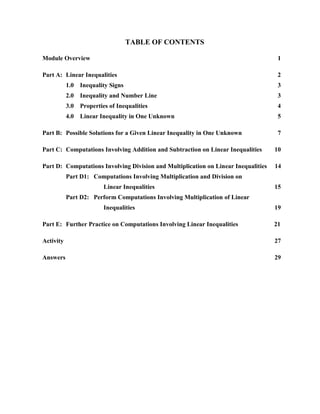 TABLE OF CONTENTS

Module Overview                                                                      1

Part A: Linear Inequalities                                                          2
           1.0   Inequality Signs                                                    3
           2.0   Inequality and Number Line                                          3
           3.0   Properties of Inequalities                                          4
           4.0   Linear Inequality in One Unknown                                    5

Part B: Possible Solutions for a Given Linear Inequality in One Unknown              7

Part C: Computations Involving Addition and Subtraction on Linear Inequalities      10

Part D: Computations Involving Division and Multiplication on Linear Inequalities   14
           Part D1: Computations Involving Multiplication and Division on
                          Linear Inequalities                                       15
           Part D2: Perform Computations Involving Multiplication of Linear
                          Inequalities                                              19

Part E: Further Practice on Computations Involving Linear Inequalities              21

Activity                                                                            27

Answers                                                                             29
 