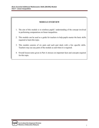 Basic Essential Additional Mathematics Skills (BEAMS) Module
Unit 7: Linear Inequalities




                                    MODULE OVERVIEW


     1. The aim of this module is to reinforce pupils‟ understanding of the concept involved
        in performing computations on linear inequalities.

     2. This module can be used as a guide for teachers to help pupils master the basic skills
        required to learn this topic.

     3. This module consists of six parts and each part deals with a few specific skills.
        Teachers may use any parts of the module as and when it is required.

     4. Overall lesson notes given in Part A stresses on important facts and concepts required
        for this topic.




        Curriculum Development Division
        Ministry of Education Malaysia                                                           1
 