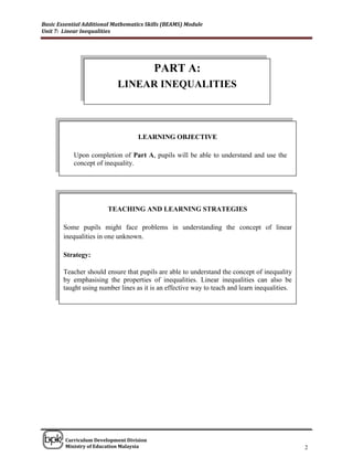 Basic Essential Additional Mathematics Skills (BEAMS) Module
Unit 7: Linear Inequalities




                                          PART A:
                            LINEAR INEQUALITIES



                                   LEARNING OBJECTIVE

            Upon completion of Part A, pupils will be able to understand and use the
            concept of inequality.




                        TEACHING AND LEARNING STRATEGIES

        Some pupils might face problems in understanding the concept of linear
        inequalities in one unknown.

        Strategy:

        Teacher should ensure that pupils are able to understand the concept of inequality
        by emphasising the properties of inequalities. Linear inequalities can also be
        taught using number lines as it is an effective way to teach and learn inequalities.




______________________________________________________________________________

        Curriculum Development Division
        Ministry of Education Malaysia                                                         2
 