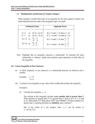 Basic Essential Additional Mathematics Skills (BEAMS) Module
Unit 7: Linear Inequalities


        (d) Multiplication and Division by Negative Integers

            When multiply or divide both sides of an inequality by the same negative number, the
            relationship between the sides of the inequality sign is reversed.

                        Arithmetic Form                        Algebraic Form


                    8>2      so    8(−5) < 2(−5)      If a > b and c < 0, then ac < bc
                    6<7      so    6(−3) > 7(−3)      If a < b and c < 0, then ac > bc
                                   16   8                                      a b
                    16 > 8   so                      If a > b and c < 0, then 
                                   4 4                                        c c
                                   10 15                                       a b
                    10 <15 so                        If a < b and c < 0, then 
                                   5 5                                        c c



        Note: Highlight that an inequality expresses a relationship. To maintain the same
              relationship or „balance‟, pupils must perform equal operations on both sides of
              the inequality.


4.0   Linear Inequality in One Unknown

      (a)     A linear inequality in one unknown is a relationship between an unknown and a
              number.

              Example:        x > 12
                               4m

      (b)     A solution of an inequality is any value of the variable that satisfies the inequality.

              Examples:

              (i)     Consider the inequality x  3

                      The solution to this inequality includes every number that is greater than 3.
                      What numbers are greater than 3? 4 is greater than 3. And so are 5, 6, 7, 8, and
                      so on. What about 5.5? What about 5.99? And 5.000001? All these numbers are
                      greater than 3, meaning that there are infinitely many solutions!

                      But, if the values of x are integers, then x  3 can be written as
                      x  4, 5, 6, 7, 8,...

______________________________________________________________________________

            Curriculum Development Division
            Ministry of Education Malaysia                                                              5
 