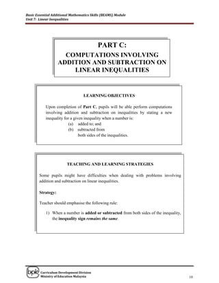 Basic Essential Additional Mathematics Skills (BEAMS) Module
Unit 7: Linear Inequalities




                                           PART C:
                      COMPUTATIONS INVOLVING
                    ADDITION AND SUBTRACTION ON
                        LINEAR INEQUALITIES


                                  LEARNING OBJECTIVES

            Upon completion of Part C, pupils will be able perform computations
            involving addition and subtraction on inequalities by stating a new
            inequality for a given inequality when a number is:
                          (a) added to; and
                          (b) subtracted from
                                both sides of the inequalities.




                        TEACHING AND LEARNING STRATEGIES

        Some pupils might have difficulties when dealing with problems involving
        addition and subtraction on linear inequalities.

        Strategy:

        Teacher should emphasise the following rule:

            1) When a number is added or subtracted from both sides of the inequality,
               the inequality sign remains the same.




______________________________________________________________________________

        Curriculum Development Division
        Ministry of Education Malaysia                                                   10
 