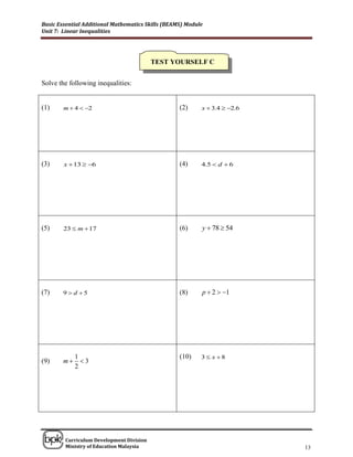 Basic Essential Additional Mathematics Skills (BEAMS) Module
Unit 7: Linear Inequalities




                                          TEST YOURSELF C


Solve the following inequalities:


(1)     m  4  2                                 (2)     x  3.4  2.6




(3)     x  13  6                                (4)     4.5  d  6




(5)     23  m  17                                (6)     y  78  54




(7)     9  d 5                                   (8)     p  2  1




             1                                     (10)    3 x 8
(9)     m     3
             2




______________________________________________________________________________

        Curriculum Development Division
        Ministry of Education Malaysia                                      13
 