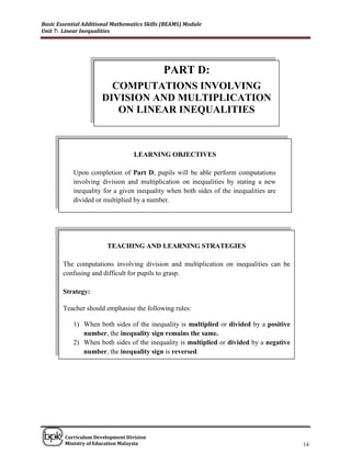 Basic Essential Additional Mathematics Skills (BEAMS) Module
Unit 7: Linear Inequalities




                                             PART D:
                        COMPUTATIONS INVOLVING
                      DIVISION AND MULTIPLICATION
                         ON LINEAR INEQUALITIES



                                  LEARNING OBJECTIVES

            Upon completion of Part D, pupils will be able perform computations
            involving division and multiplication on inequalities by stating a new
            inequality for a given inequality when both sides of the inequalities are
            divided or multiplied by a number.




                        TEACHING AND LEARNING STRATEGIES

        The computations involving division and multiplication on inequalities can be
        confusing and difficult for pupils to grasp.

        Strategy:

        Teacher should emphasise the following rules:

            1) When both sides of the inequality is multiplied or divided by a positive
               number, the inequality sign remains the same.
            2) When both sides of the inequality is multiplied or divided by a negative
               number, the inequality sign is reversed.
            3)




______________________________________________________________________________

        Curriculum Development Division
        Ministry of Education Malaysia                                                    14
 