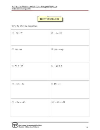 Basic Essential Additional Mathematics Skills (BEAMS) Module
Unit 7: Linear Inequalities




                                    TEST YOURSELF D1


Solve the following inequalities:


(1) 7 p  49                                       (2) 6 x  18




(3) −5c > 15                                       (4) 200 < −40p




(5) 3d  24                                       (6)  2x  8




(7)  12  3x                                     (8) 25  5 y




(9)  2m  16                                     (10)  6b  27




______________________________________________________________________________

        Curriculum Development Division
        Ministry of Education Malaysia                                      18
 