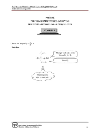 Basic Essential Additional Mathematics Skills (BEAMS) Module
Unit 7: Linear Inequalities




                                              PART D2:
                          PERFORM COMPUTATIONS INVOLVING
                     MULTIPLICATION OF LINEAR INEQUALITIES


                                            EXAMPLES




                         x
Solve the inequality       3.
                         2
Solution:

                                       x
                                         3.             Multiply both sides of the
                                       2                     inequality by −2.
                                       x
                                   2( )  (2)3
                                       2                          Simplify.
                                         x  6




                                   The inequality
                                  sign is reversed.




______________________________________________________________________________

        Curriculum Development Division
        Ministry of Education Malaysia                                                 19
 