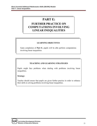 Basic Essential Additional Mathematics Skills (BEAMS) Module
Unit 7: Linear Inequalities




                                          PART E:
                        FURTHER PRACTICE ON
                      COMPUTATIONS INVOLVING
                         LINEAR INEQUALITIES



                                  LEARNING OBJECTIVES

            Upon completion of Part E, pupils will be able perform computations
            involving linear inequalities.




                        TEACHING AND LEARNING STRATEGIES

        Pupils might face problems when dealing with problems involving linear
        inequalities.

        Strategy:

        Teacher should ensure that pupils are given further practice in order to enhance
        their skills in solving problems involving linear inequalities.




______________________________________________________________________________

        Curriculum Development Division
        Ministry of Education Malaysia                                                     21
 