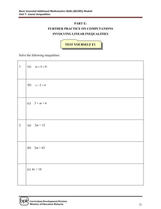 Basic Essential Additional Mathematics Skills (BEAMS) Module
Unit 7: Linear Inequalities


                                             PART E:
                       FURTHER PRACTICE ON COMPUTATIONS
                           INVOLVING LINEAR INEQUALITIES


                                     TEST YOURSELF E1


Solve the following inequalities:


1.    (a)    m5 0




      (b)    x26




      (c)   3+m>4




2.    (a)   3m < 12




      (b)   2m > 42




      (c) 4x > 18




______________________________________________________________________________

        Curriculum Development Division
        Ministry of Education Malaysia                                      22
 