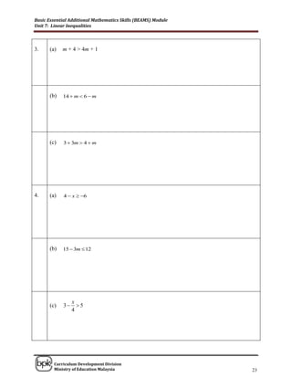 Basic Essential Additional Mathematics Skills (BEAMS) Module
Unit 7: Linear Inequalities



3.    (a)   m + 4 > 4m + 1




      (b)   14  m  6  m




      (c)    3  3m  4  m




4.    (a)    4  x  6




      (b)   15  3m  12




                  x
      (c)    3     5
                  4




______________________________________________________________________________

        Curriculum Development Division
        Ministry of Education Malaysia                                      23
 