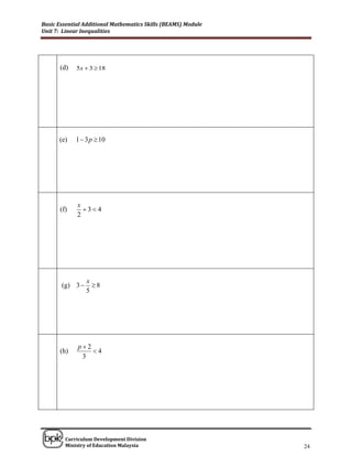 Basic Essential Additional Mathematics Skills (BEAMS) Module
Unit 7: Linear Inequalities




      (d)    5x  3  18




      (e)   1  3 p  10




             x
      (f)      3 4
             2




                 x
       (g) 3      8
                 5




             p2
      (h)        4
              3




______________________________________________________________________________

        Curriculum Development Division
        Ministry of Education Malaysia                                      24
 