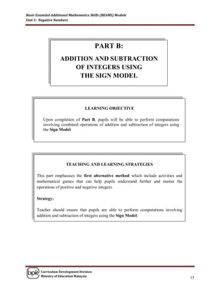 Basic Essential Additional Mathematics Skills (BEAMS) Module
Unit 1: Negative Numbers




                                          PART B:
                    ADDITION AND SUBTRACTION
                        OF INTEGERS USING
                         THE SIGN MODEL



                                   LEARNING OBJECTIVE

          Upon completion of Part B, pupils will be able to perform computations
          involving combined operations of addition and subtraction of integers using
          the Sign Model.




                        TEACHING AND LEARNING STRATEGIES

      This part emphasises the first alternative method which include activities and
      mathematical games that can help pupils understand further and master the
      operations of positive and negative integers.

      Strategy:

      Teacher should ensure that pupils are able to perform computations involving
      addition and subtraction of integers using the Sign Model.




        Curriculum Development Division
        Ministry of Education Malaysia
                                                                                        15
 