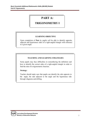 Basic Essentials Additional Mathematics Skills (BEAMS) Module
Unit 8: Trigonometry




                                            PART A:
                                   TRIGONOMETRY I



                                   LEARNING OBJECTIVE

             Upon completion of Part A, pupils will be able to identify opposite,
             adjacent and hypotenuse sides of a right-angled triangle with reference
             to a given angle.




                         TEACHING AND LEARNING STRATEGIES

             Some pupils may face difficulties in remembering the definition and
             how to identify the correct sides of a right-angled triangle in order to
             find the ratio of a trigonometric function.

             Strategy:

             Teacher should make sure that pupils can identify the side opposite to
             the angle, the side adjacent to the angle and the hypotenuse side
             through diagrams and drilling.




        Curriculum Development Division
        Ministry of Education Malaysia                                                  2
 