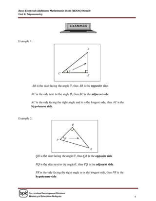 Basic Essentials Additional Mathematics Skills (BEAMS) Module
Unit 8: Trigonometry



                                           EXAMPLES




Example 1:




                                           θ



           AB is the side facing the angle  , thus AB is the opposite side.

          BC is the side next to the angle  , thus BC is the adjacent side.

          AC is the side facing the right angle and it is the longest side, thus AC is the
          hypotenuse side.


Example 2:




                                       θ




              QR is the side facing the angle  , thus QR is the opposite side.

              PQ is the side next to the angle  , thus PQ is the adjacent side.

              PR is the side facing the right angle or is the longest side, thus PR is the
              hypotenuse side.




        Curriculum Development Division
        Ministry of Education Malaysia                                                       4
 