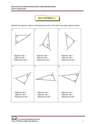 Basic Essentials Additional Mathematics Skills (BEAMS) Module
Unit 8: Trigonometry




                                       TEST YOURSELF A


Identify the opposite, adjacent and hypotenuse sides of the following right-angled triangles.

 1.                              2.                             3.




      Opposite side =                 Opposite side =                Opposite side =
      Adjacent side =                 Adjacent side =                Adjacent side =
      Hypotenuse side =               Hypotenuse side =              Hypotenuse side =


 4.                              5.                             6.




      Opposite side =                 Opposite side =                Opposite side =
      Adjacent side =                 Adjacent side =                Adjacent side =
      Hypotenuse side =               Hypotenuse side =              Hypotenuse side =




          Curriculum Development Division
          Ministry of Education Malaysia                                                        5
 