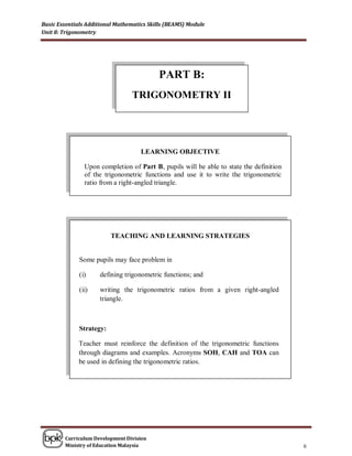 Basic Essentials Additional Mathematics Skills (BEAMS) Module
Unit 8: Trigonometry




                                           PART B:
                                 TRIGONOMETRY II




                                     LEARNING OBJECTIVE

                Upon completion of Part B, pupils will be able to state the definition
                of the trigonometric functions and use it to write the trigonometric
                ratio from a right-angled triangle.




                          TEACHING AND LEARNING STRATEGIES


              Some pupils may face problem in

              (i)    defining trigonometric functions; and

              (ii)   writing the trigonometric ratios from a given right-angled
                     triangle.



              Strategy:

             Teacher must reinforce the definition of the trigonometric functions
             through diagrams and examples. Acronyms SOH, CAH and TOA can
             be used in defining the trigonometric ratios.




        Curriculum Development Division
        Ministry of Education Malaysia                                                   6
 